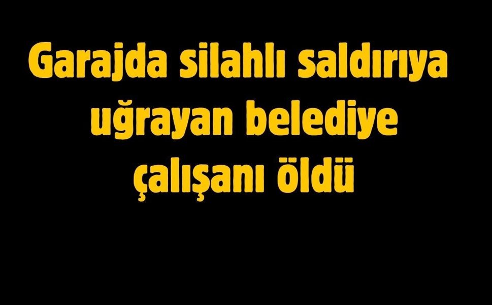 Garajda silahlı saldırıya uğrayan belediye çalışanı hayatını kaybetti
