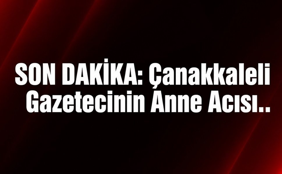 SON DAKİKA: Çanakkaleli Gazetecinin Anne Acısı