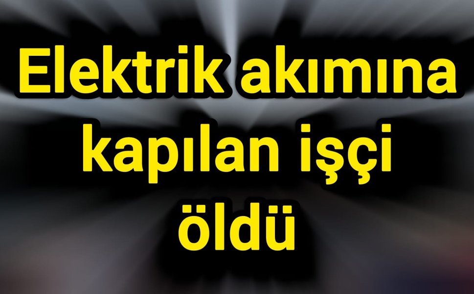 Elektrik akımına kapılan işçi öldü