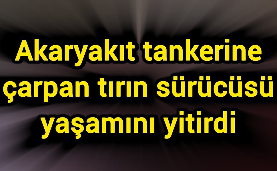 Akaryakıt tankerine çarpan tırın sürücüsü yaşamını yitirdi