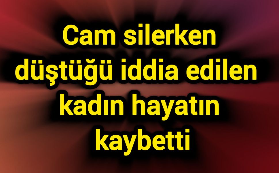 Cam silerken düştüğü iddia edilen kadın hayatını kaybetti