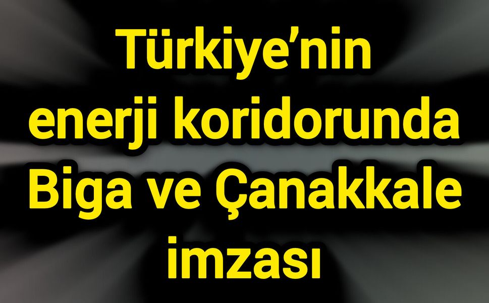 Türkiye’nin enerji koridorunda Biga ve Çanakkale imzası