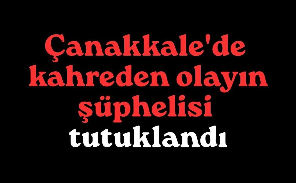 Çanakkale'de kahreden olayın şüphelisi tutuklandı
