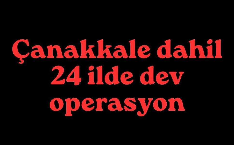 Çanakkale dahil 24 ilde dev operasyon