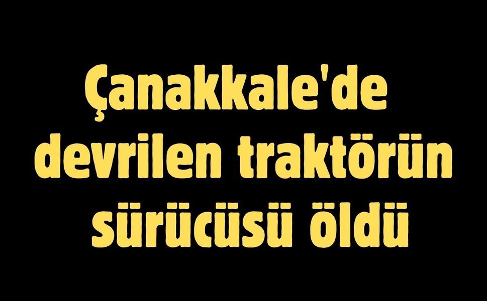 Çanakkale'de devrilen traktörün sürücüsü öldü