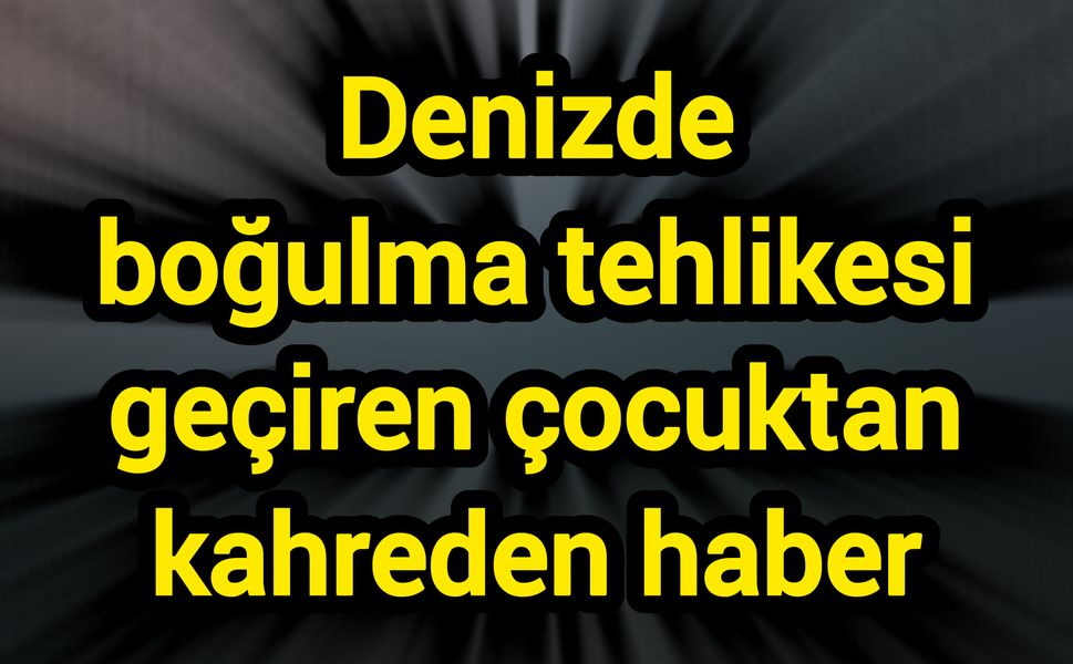 Denizde boğulma tehlikesi geçiren çocuktan kahreden haber