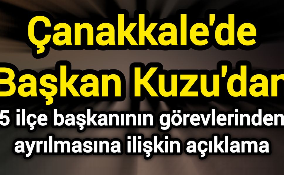 Çanakkale'de Başkan Kuzu'dan 5 ilçe başkanının görevlerinden ayrılmasına ilişkin açıklama:
