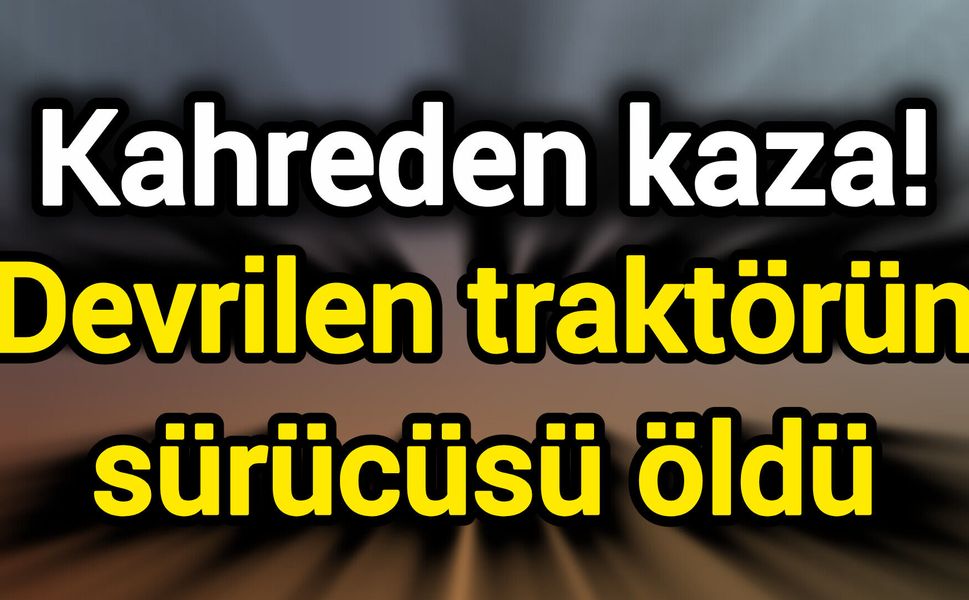 Kahreden kaza! Devrilen traktörün sürücüsü öldü