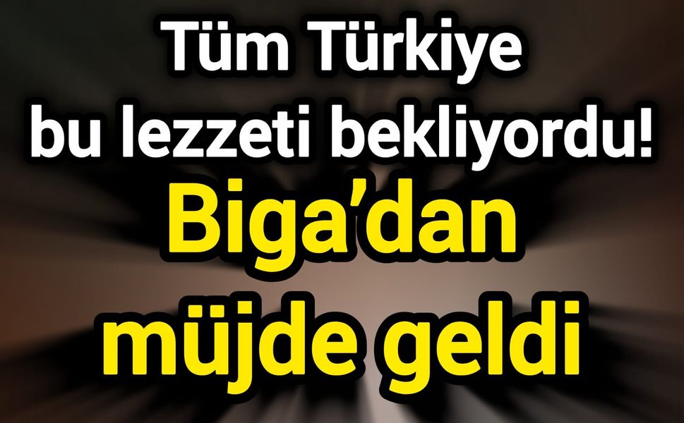 Tüm Türkiye bu lezzeti bekliyordu! Biga’dan müjde geldi
