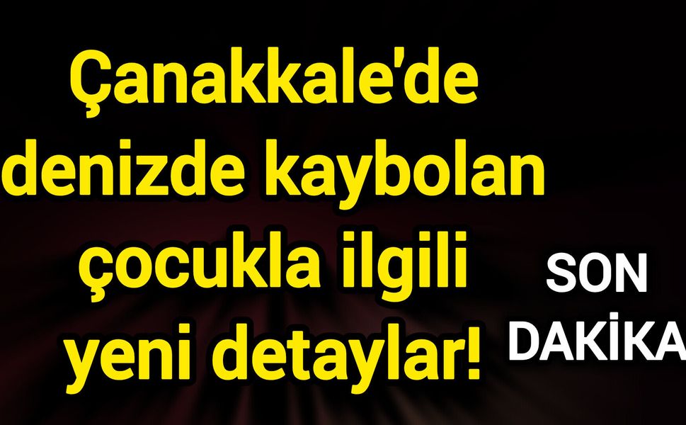 Çanakkale'de denizde kaybolan çocukla ilgili yeni detaylar!