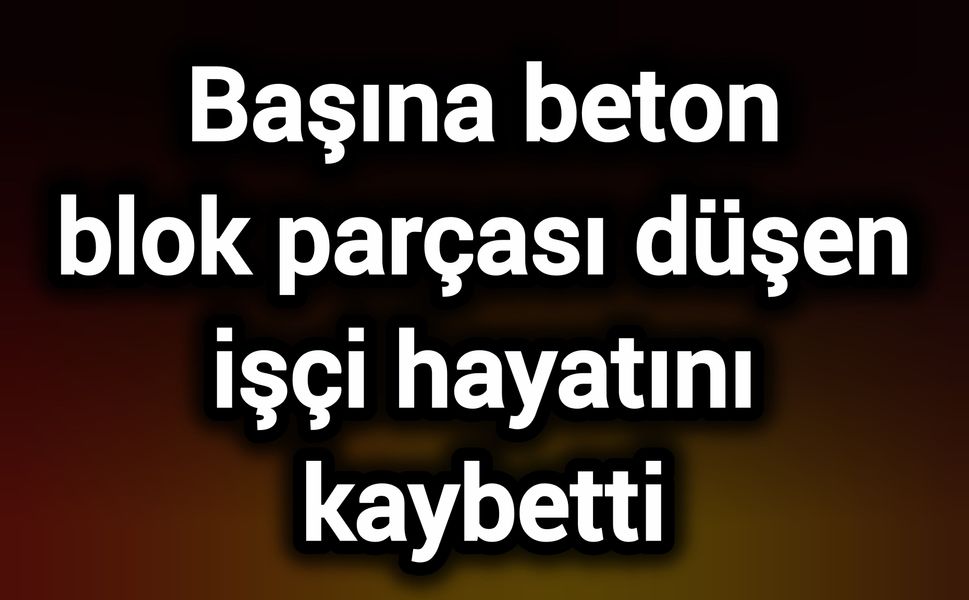 Başına beton blok parçası düşen işçi hayatını kaybetti