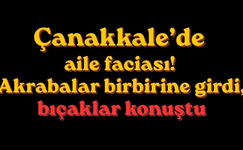 Çanakkale’de aile faciası! Akrabalar birbirine girdi, bıçaklar konuştu