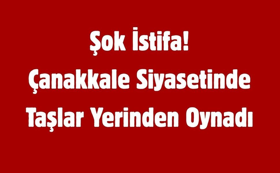 Şok İstifa! Çanakkale Siyasetinde Taşlar Yerinden Oynadı