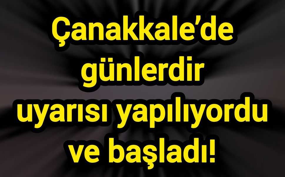 Çanakkale’de günlerdir uyarısı yapılıyordu ve başladı!
