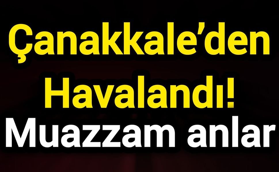 Çanakkale’den Havalandı! Muazzam anlar