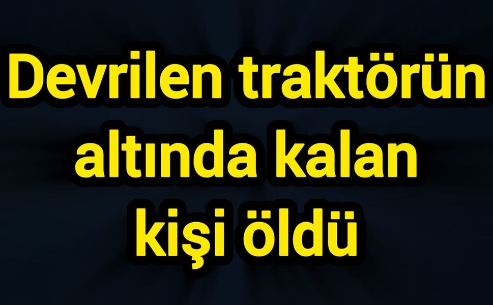 Devrilen traktörün altında kalan kişi öldü