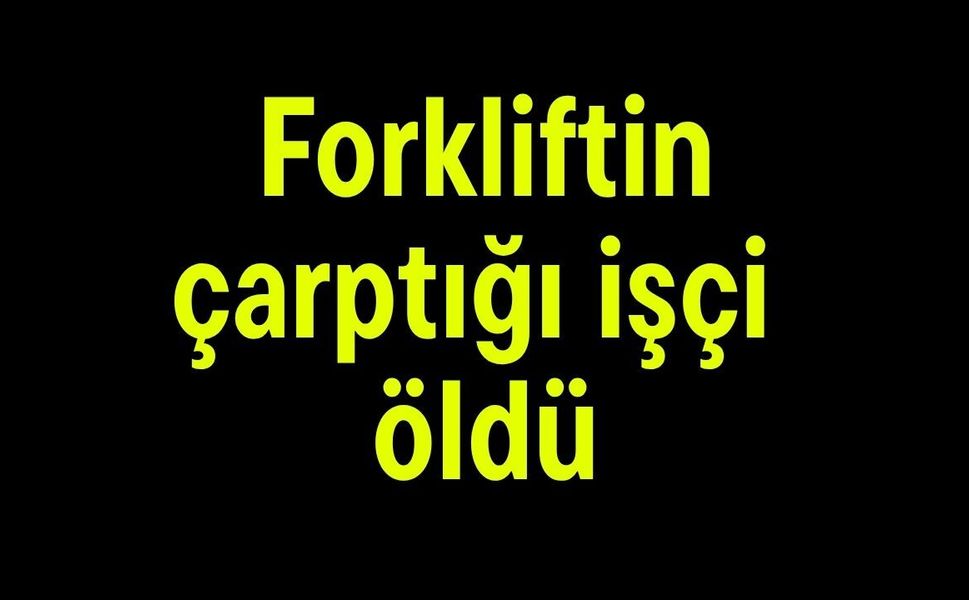 Forkliftin çarptığı işçi öldü