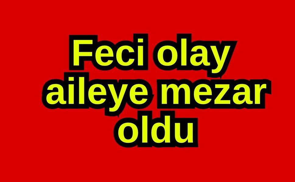 Feci olay aileye mezar oldu