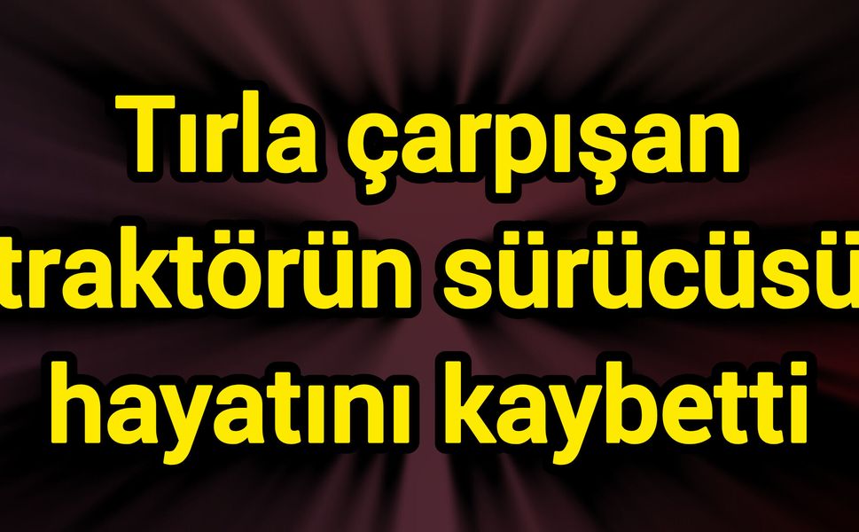Tırla çarpışan traktörün sürücüsü hayatını kaybetti