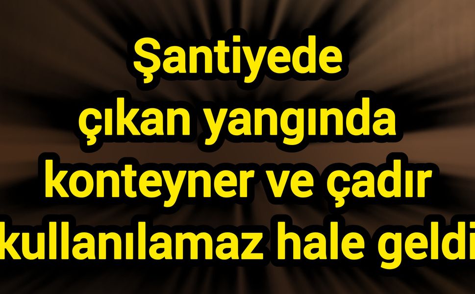Şantiyede çıkan yangında konteyner ve çadır kullanılamaz hale geldi