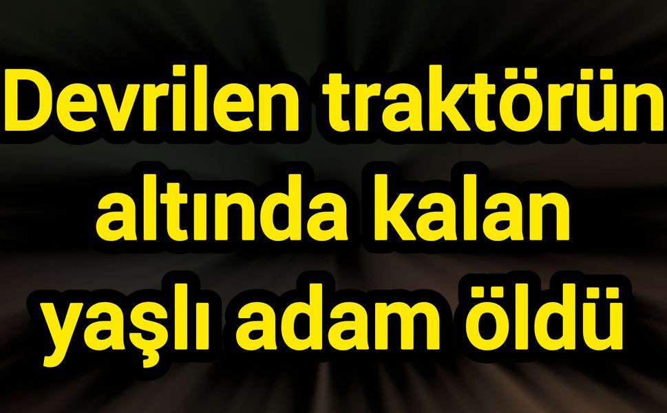 Devrilen traktörün altında kalan yaşlı adam öldü
