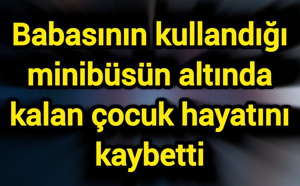 Babasının kullandığı minibüsün altında kalan çocuk hayatını kaybetti