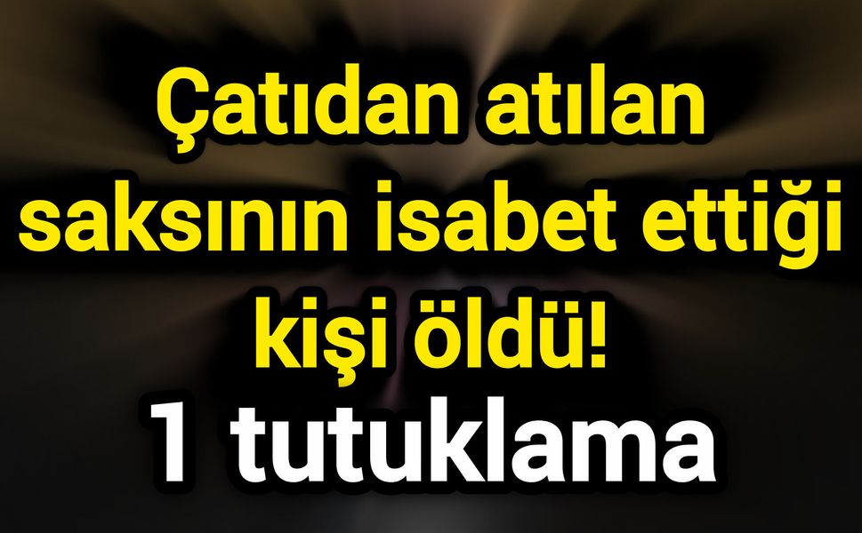 Çatıdan atılan saksının isabet ettiği kişi öldü! 1 tutuklama