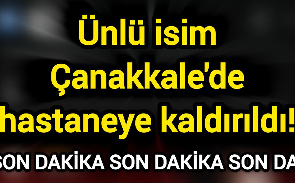 Ünlü isim Çanakkale'de hastaneye kaldırıldı!