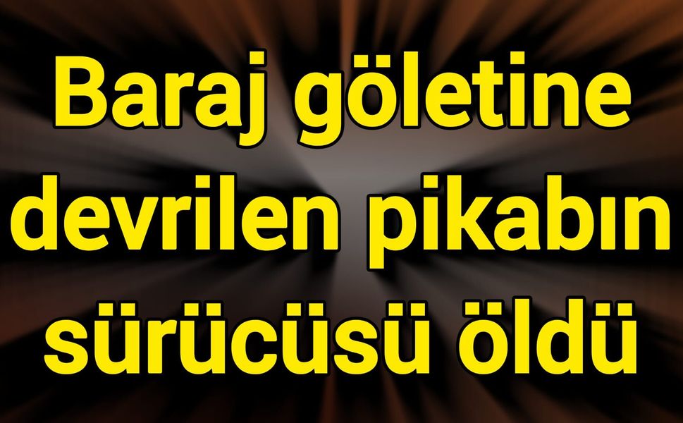 Baraj göletine devrilen pikabın sürücüsü öldü
