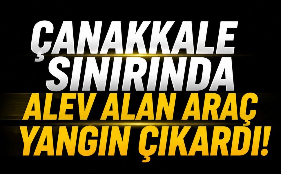 Çanakkale Sınırında Alev Alan Araç Yangın Çıkardı!