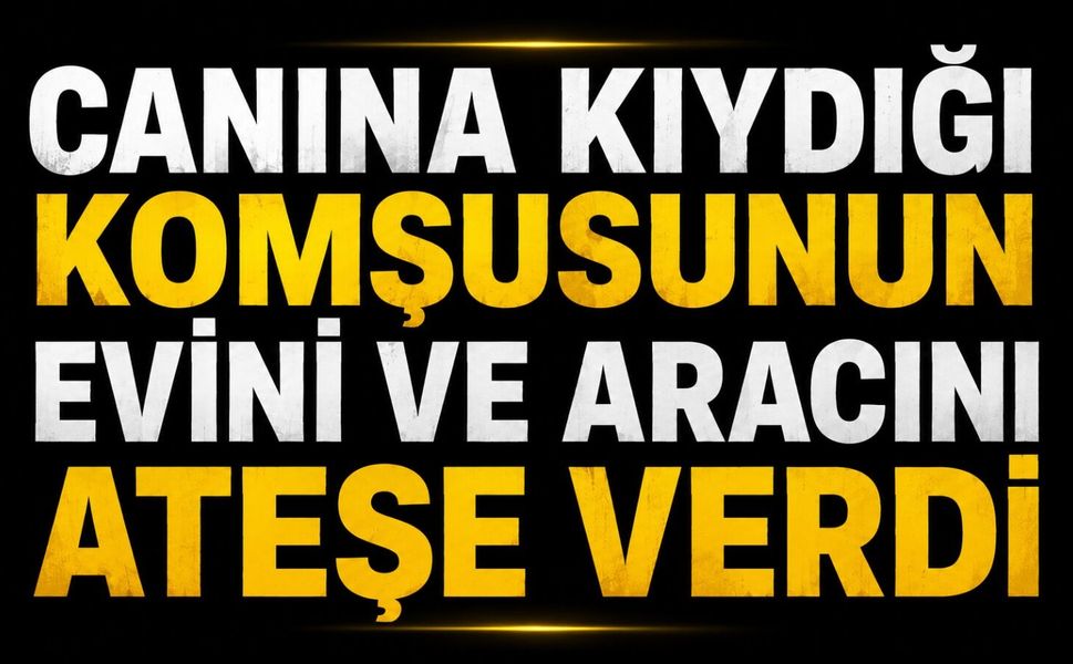 Canına kıydığı komşusunun evini ve aracını ateşe verdi