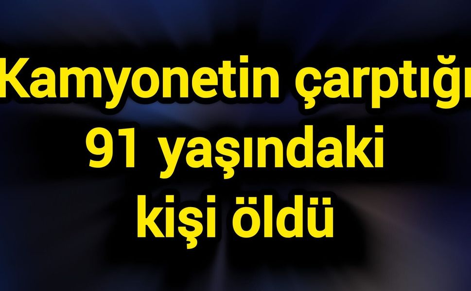 Kamyonetin çarptığı 91 yaşındaki kişi öldü