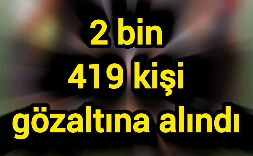 Son Dakika: 2 bin 419 kişi gözaltına alındı