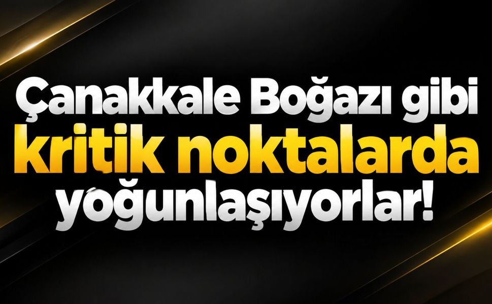 Çanakkale Boğazı gibi kritik noktalarda yoğunlaşıyorlar!