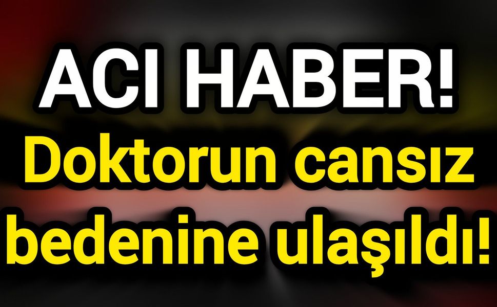 Acı Haber! Doktorun cansız bedenine ulaşıldı!
