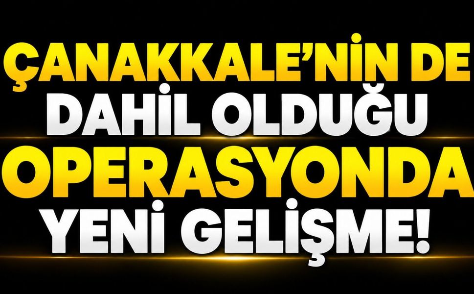 Çanakkale’nin de dahil olduğu operasyonda yeni gelişme!